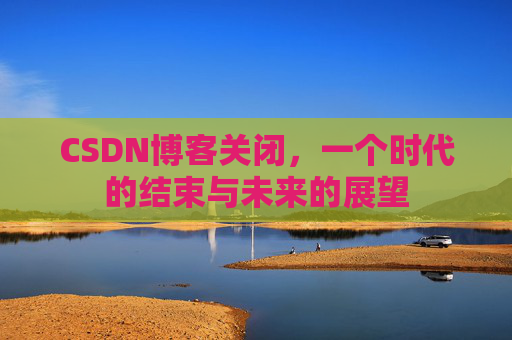 CSDN博客关闭，一个时代的结束与未来的展望
